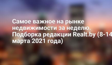 Самое важное на рынке недвижимости за неделю. Подборка редакции Realt.by (8-14 марта 2021 года)