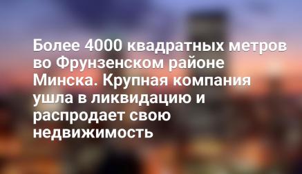 Более 4000 квадратных метров во Фрунзенском районе Минска. Крупная компания ушла в ликвидацию и распродает свою недвижимость