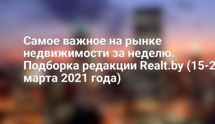 Самое важное на рынке недвижимости за неделю. Подборка редакции Realt.by (15-21 марта 2021 года)