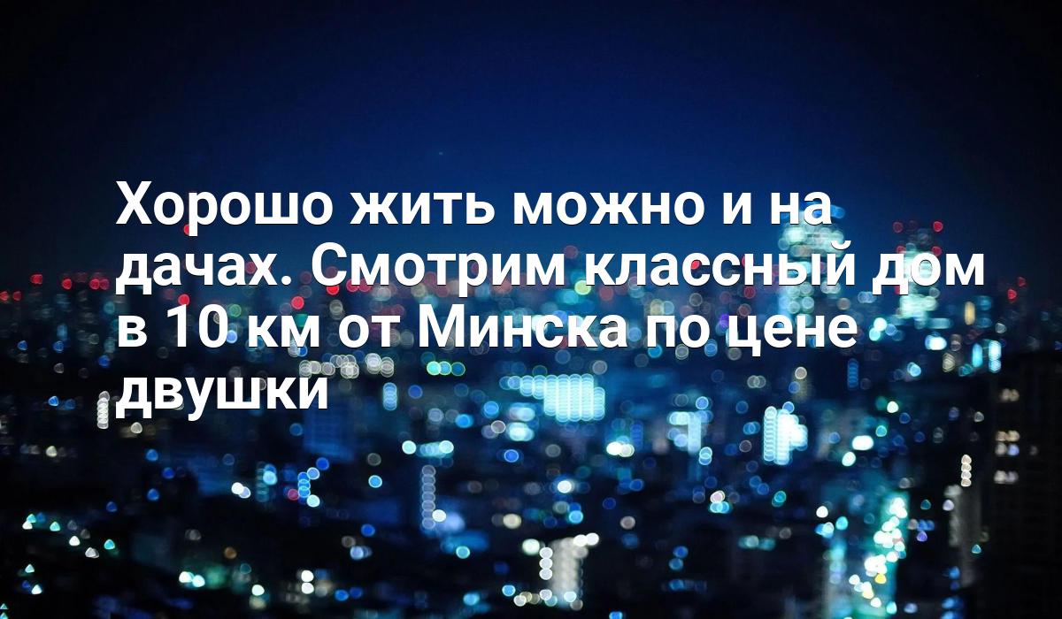 Хорошо жить можно и на дачах. Смотрим классный дом в 10 км от Минска по  цене двушки - Telegraf.news