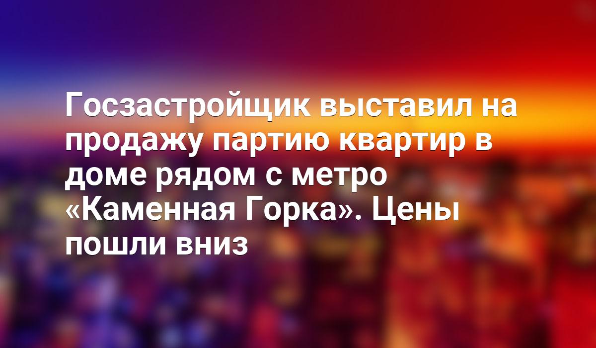 Госзастройщик выставил на продажу партию квартир в доме рядом с метро «Каменная  Горка». Цены пошли вниз - Telegraf.news